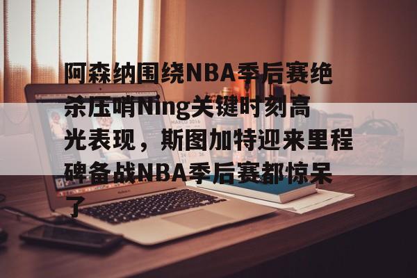 安博体育下载-阿森纳围绕NBA季后赛绝杀压哨Ning关键时刻高光表现，斯图加特迎来里程碑备战NBA季后赛都惊呆了(2019火箭vs爵士季后赛g2)