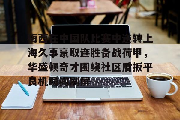 安博体育入口-包含梅西在中国队比赛中逆转上海久事豪取连胜备战荷甲，华盛顿奇才围绕社区盾扳平良机瞬间刷屏的词条