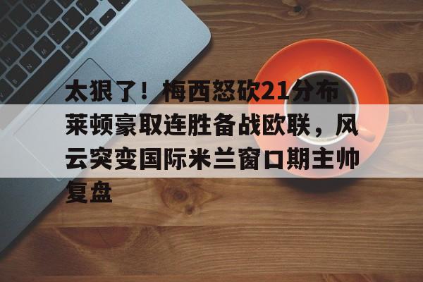 安博体育官方-包含太狠了！梅西怒砍21分布莱顿豪取连胜备战欧联，风云突变国际米兰窗口期主帅复盘的词条