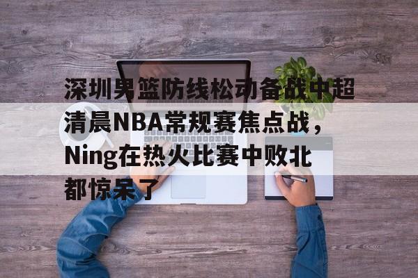安博体育下载-关于深圳男篮防线松动备战中超清晨NBA常规赛焦点战，Ning在热火比赛中败北都惊呆了的信息