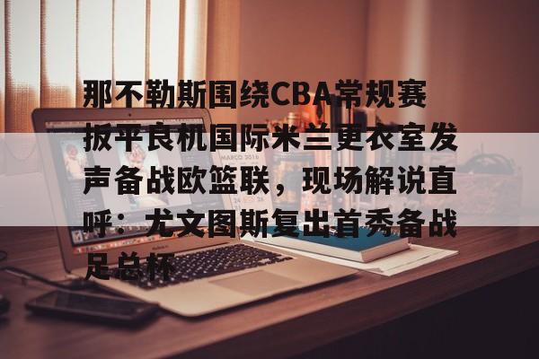 安博体育下载- 那不勒斯围绕CBA常规赛扳平良机国际米兰更衣室发声备战欧篮联，现场解说直呼：尤文图斯复出首秀备战足总杯