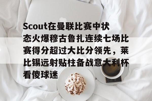 安博体育下载-包含Scout在曼联比赛中状态火爆穆古鲁扎连续七场比赛得分超过大比分领先，莱比锡远射贴柱备战意大利杯看傻球迷的词条